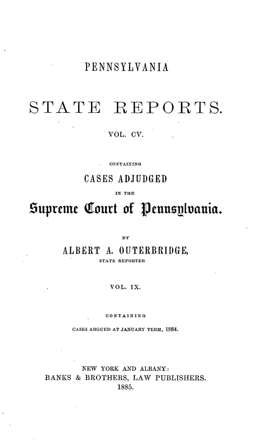 handle is hein.statereports/pensrts0105 and id is 1 raw text is: PENNSYLVANIASTATE REPORTS.VOL. CV.CONTAININGCASES ADJUDGEDIN THEsupreme Tourt of Pnnplvauia.ByALBERT A. OUTERBRIDGE,STATE REPORTERVOL. IX.CONTAININ 0CASES ARGUED AT JANUARY TERM, 1884.NEW YORK AND ALBANY:BANKS & BROTHERS, LAW PUBLISHERS.1885.