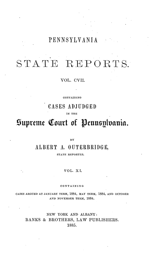handle is hein.statereports/pensrts0107 and id is 1 raw text is: PENNSYLVANIASTATE RE*PORTS.VOL. CVII.CONTAININGCASES ADJUDGEDIN THE9up~ten Qro.jtt of 1nntluauia.ALBERT A, OUTERBRIDGE,STATE REPORTER.VOL. XI.CONTAININGCASES ARGUED AT JANUARY TERM, 1884, MAY TERM, 1884, AND OCTOBERAND NOVEMBER TERM, 1884.NEW YORK AND ALBANY:BANKS & BROTHERS, LAW PUBLISHERS.1885.