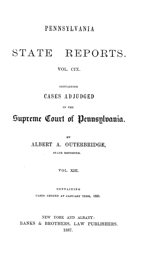 handle is hein.statereports/pensrts0109 and id is 1 raw text is: PENNSYLVANIASTATE         REPORTS.VOL. CIX.CONTAININGCASES ADJUDGEDIN THE6upmr (Qouit of cnnstvauia.BYALBERT A. OUTERBRIDGE,STATE REPORTER.VOL. XIfl.CONTAININGCASES ARGUED AT JANUARY TERM, 1885.NEW YORK AND ALBANY:BANKS & BROTHERS, LAW PUBLISHERS.1887.