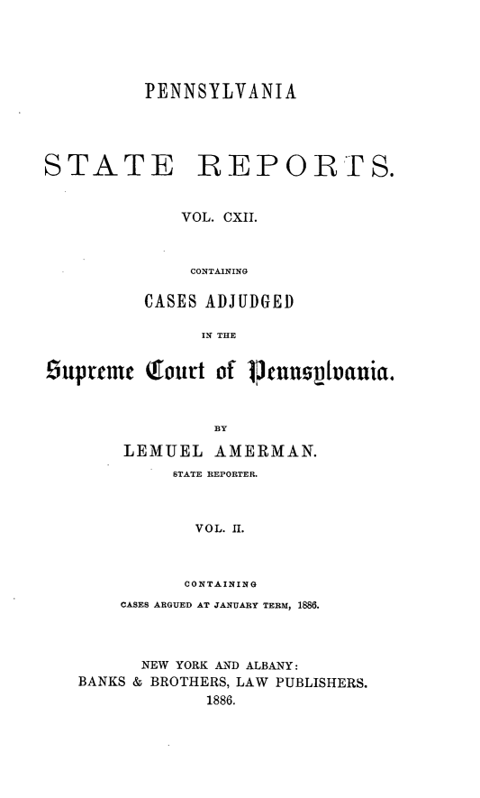 handle is hein.statereports/pensrts0112 and id is 1 raw text is: PENNSYLVANIASTATE REPORTS.VOL. CXII.CONTAININGCASES ADJUDGEDIN THE£uptrec  Qfourt of 1btnuhrlnuia.BYLEMUEL AMERMAN.STATE REPORTER.VOL. II.CONTAININGCASES ARGUED AT JANUARY TERM, 1886.NEW YORK AND ALBANY:BANKS & BROTHERS, LAW PUBLISHERS.1886.