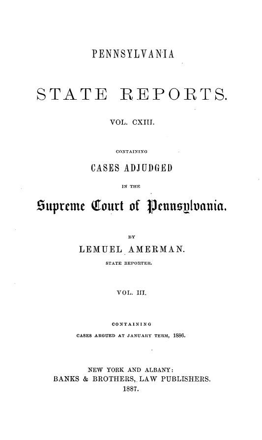 handle is hein.statereports/pensrts0113 and id is 1 raw text is: PENNSYLVANIASTATE REPORTS.VOL. CXIII.CONTAININGCASES ADJUDGHEDIN THE6upteme Qh.trt of 1Jecnsphoauia.BYLEMUEL AMERMAN.STATE REPORTER.VOL. III.CONTAININGCASES ARGUED AT JANUARY TERM, 1886.NEW YORK AND ALBANY:BANKS & BROTHERS,. LAW       PUBLISHERS.1887.