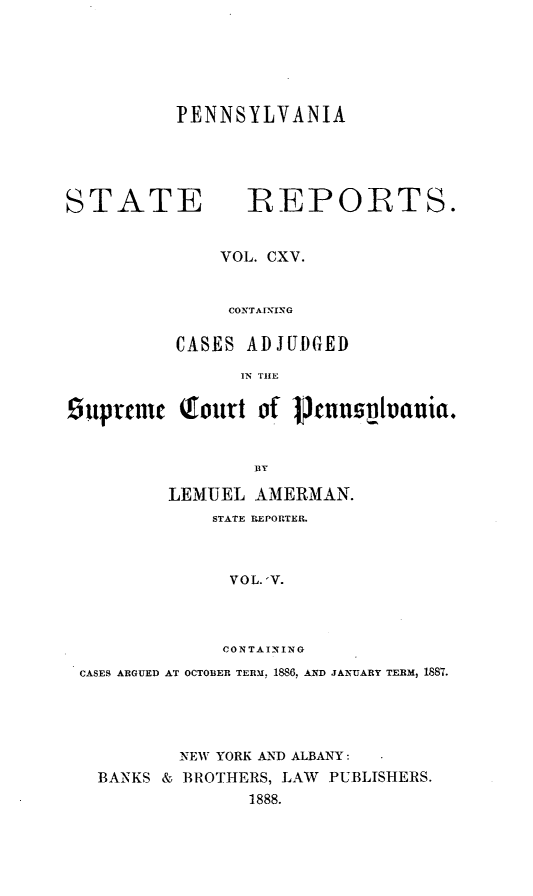 handle is hein.statereports/pensrts0115 and id is 1 raw text is: PENNSYLVANIASTATE          REPORTS.VOL. CXV.CONTAIINGCASES ADJUDGEDIN TIE9upreme Qlourt of poenspvania.BYLEMUEL AMERMAN.STATE REPORTER.VOL. 'V.CONTAININGCASES ARGUED AT OCTOBER TERM, 1886, AND JANUARY TERM, 1887.NEW YORK AND ALBANY:BANKS & BROTHERS, LAW           PUBLISHERS.1888.