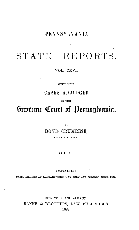handle is hein.statereports/pensrts0116 and id is 1 raw text is: PENNSYLVANIASTATE              REPORTS.VOL. CXVI.CONTAININGCASES ADJUDGEDIN THE£iuprtmc Qhfurt ofT I}nnztvvania.BYBOYD CRUMRINE,STATE REPORTER:VOL. I.CONTAININGCASES DECIDED AT JANUARY TERM, MAY TERM AND OCTOBER TERM, 1887.NEW YORK AND ALBANY:BANKS & BROTHERS, LAW PUBLISHERS.1888.