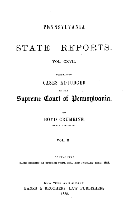 handle is hein.statereports/pensrts0117 and id is 1 raw text is: PENNSYLVANIASTATE             REPORTS.VOL. CXVII.CONTAININGCASES ADJUDGEDIN THE    Isuprtmc Qlourt of p       enumvivania.BYBOYD CRUMRINE,STATE REPORTER.VOL. II.CONTAININGCASES DECIDED AT OCTOBER TERM, 1887, AND JANUARY TERM, 1888.NEW YORK AND ALBANY:BANKS & BROTHERS, LAW PUBLISHERS.1888.