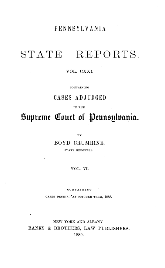 handle is hein.statereports/pensrts0121 and id is 1 raw text is: PENNSYLVANIASTATE             REPORTS.VOL. CXXI.CONTAININGCASES ADJUDGEDIN THE£guprtmc Gourt of       ennovIlania.BYBOYD CRUMRINE,STATE REPORTER.VOL. VI.CONTAININGCASES DECID)ED'AT OCTOBER TERM, 1SS8.NEW YORK AND ALBANY:BANKS & BROTHERS, LAW PUBLISHERS..1889.