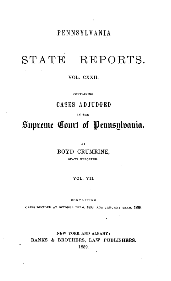 handle is hein.statereports/pensrts0122 and id is 1 raw text is: PENNSYLVANIASTATE             REPORTS.VOL. CXXII.CONTAININGCASES ADJUDGEDIN THESuprtmc    (ourt of Vtunus~tvauia.BYBOYD CRUMRINE,STATE REPORTER.VOL. VII.CONTAININGCASES DECIDED AT OCTOBER TERM. 1888, AND JANUARY TERM, 1889.NEW YORK AND ALBANY:BANKS & BROTHERS, LAW PUBLISHERS.1889.