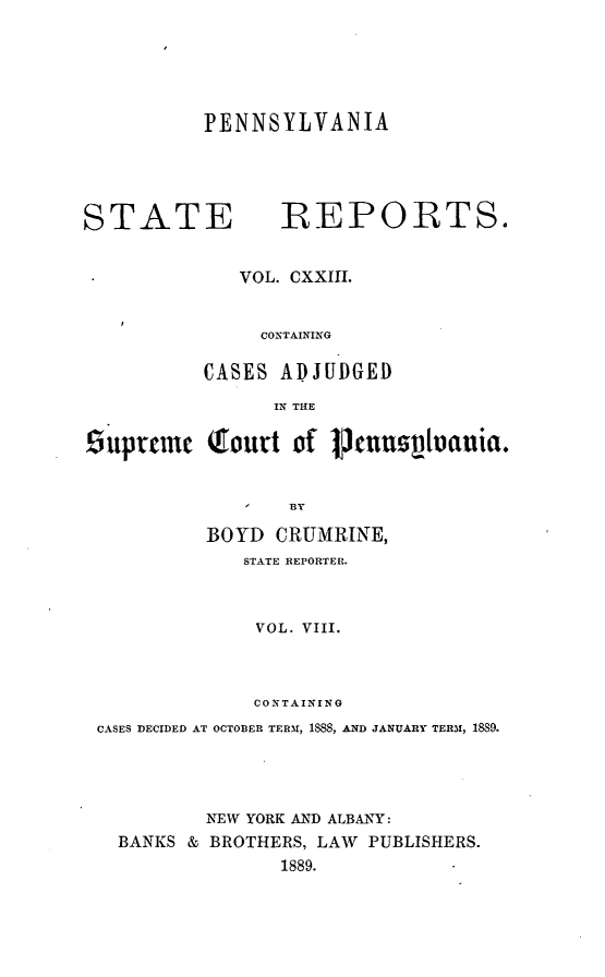 handle is hein.statereports/pensrts0123 and id is 1 raw text is: PENNSYLVANIASTATE            REPORTS.VOL. CXXIII.CONTAININGCASES ADJUDGEDIN THE9uprcmnc Tourt of P1um         ovtauia.I   BYBOYD CRUMRINE,STATE REPORTER.VOL. VIII.COiTAININGCASES DECIDED AT OCTOBER TERM, 1888, AND JANUARY TERM, 1889.NEW YORK AND ALBANY:BANKS & BROTHERS, LAW PUBLISHERS.1889.