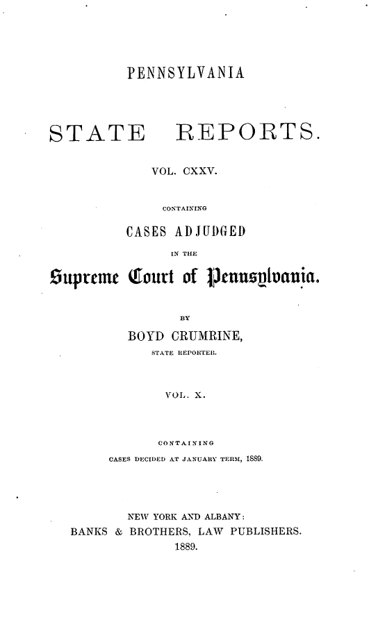handle is hein.statereports/pensrts0125 and id is 1 raw text is: PENNSYLVANIASTATE             REPORTS.VOL. CXXV.CONTAININGCASES ADJUDGEDIN THESuprmt     Tourt of 0,nusivania.]BYBOYD CRUMRINE,STATE REPORTER.VOL. X.CONTAININGCASES DECIDED AT JANUARY TERI, 18S9.NEW YORK AND ALBANY:BANKS & BROTHERS, LAW PUBLISHERS.1889.