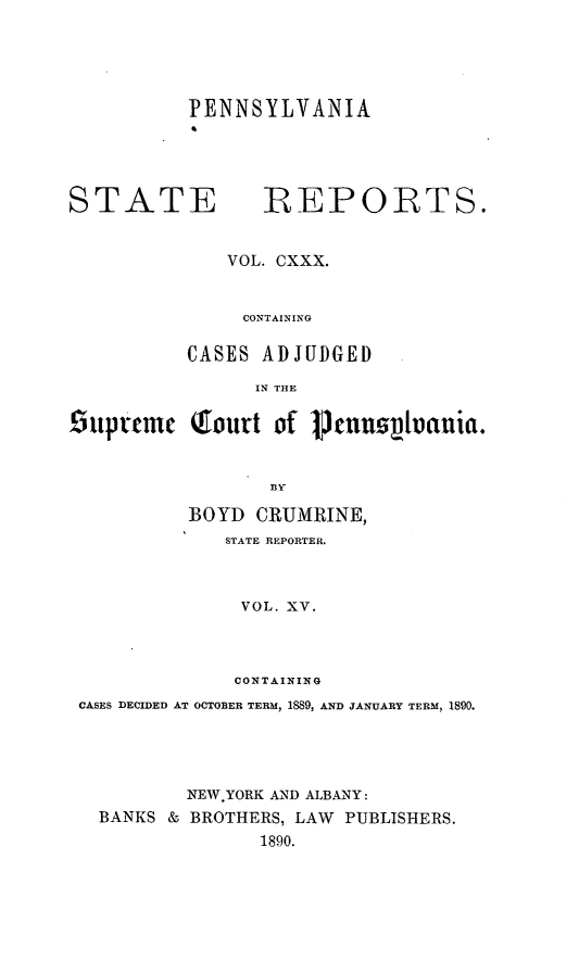 handle is hein.statereports/pensrts0130 and id is 1 raw text is: PENNSYLVANIASTATE            REPORTS.VOL. CXXX.CONTAININGCASES ADJUDGEDIN THE!5tpteme Qtourt of Ptnuov~ui.BIYBOYD CRUMRINE,STATE REPORTER.VOL. XV.CONTAININGCASES DECIDED AT OCTOBER TERM, 1889, AND JANUARY TERM, 1890.NEW YORK AND ALBANY:BANKS & BROTHERS, LAW PUBLISHERS.1890.