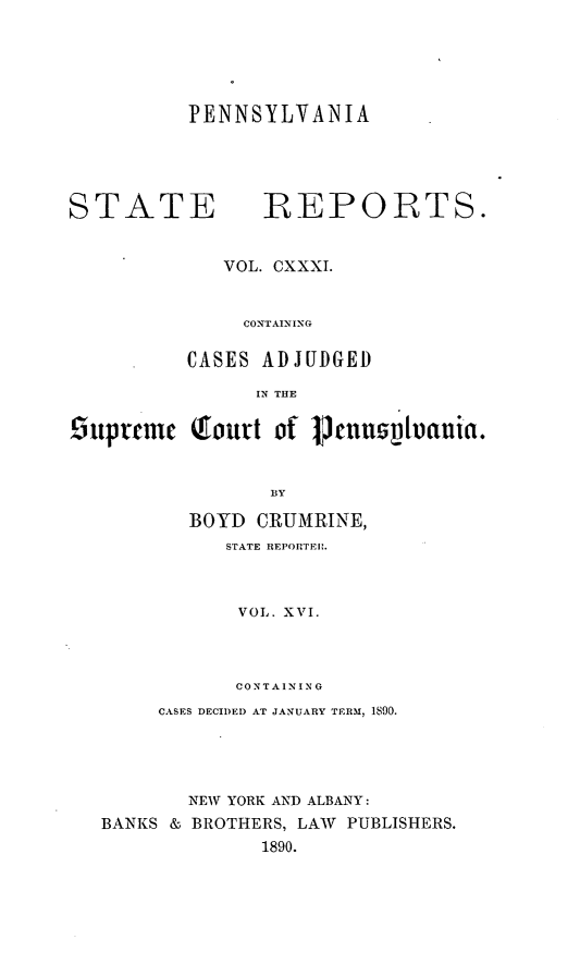 handle is hein.statereports/pensrts0131 and id is 1 raw text is: PENNSYLVANIASTATE             REPORTS.VOL. CXXXI.CONTAININGCASES ADJUDGEDIN THE9iuprme Qourt of 1TnusVIuanta.BYBOYD CRUMRINE,STATE REPORTEIP.VOL. XVI.CONTAININGCASES DECIDED AT JANUARY TERM, 1890.NEW YORK AND ALBANY:BANKS & BROTHERS, LAW PUBLISHERS.1890.