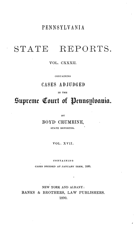 handle is hein.statereports/pensrts0132 and id is 1 raw text is: PENNSYLVANIASTATE            REPORTS.VOL. CXXXII.CONTAININGCASES ADJUDGEDIN THE9uprnci   Tourt of    Jcuuspluania.BYBOYD CRUMRINE,STATE REPORTER.VOL. XVlI.CONTAININGCASES DECIDED AT JANUARY TERM, 1890.NEW YORK AND ALBANY:BANKS & BROTHERS, LAW PUBLISHERS.1890.