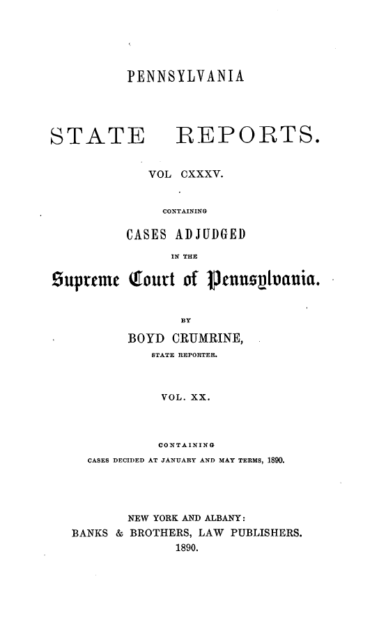 handle is hein.statereports/pensrts0135 and id is 1 raw text is: PENNSYLVANIASTATE            REPORTS.VOL CXXXV.CONTAININGCASES ADJUDGEDIN THE9uprtcm    Qourt of 3   nusvtvauia.BYBOYD CRUMRINE,STATE REPORTER.VOL. XX.CONTAININGCASES DECIDED AT JANUARY AND MAY TERMS, 1890.NEW YORK AND ALBANY:BANKS & BROTHERS, LAW PUBLISHERS.1890.