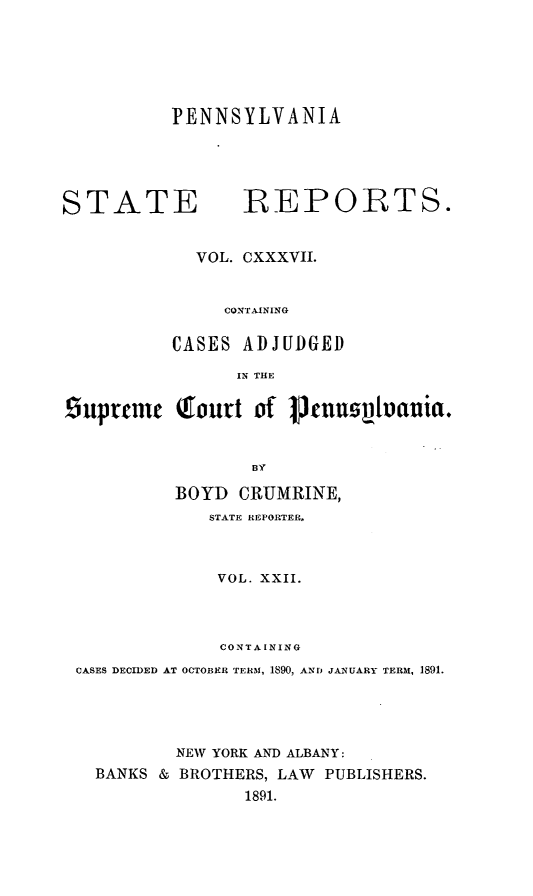 handle is hein.statereports/pensrts0137 and id is 1 raw text is: PENNSYLVANIASTATE             REPORTS.VOL. CXXXVII.CONTAININGCASES ADJUDGEDIN THEsuprenc (Iourt of       jJnusvaunia.BYBOYD CRUMRINE,STATE REPORTER,VOL. XXII.CONTAININGCASES DECIDED AT OCTOBER TERM, 1890, ANDJ JANUARY TERAI, 1891.NEW YORK AND ALBANY:BANKS & BROTHERS, LAW PUBLISHERS.1891.