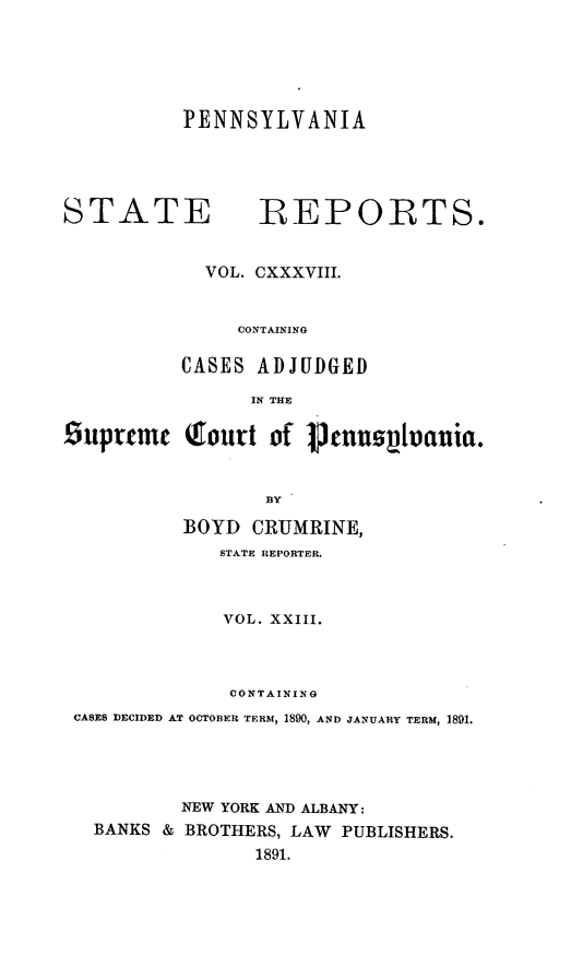 handle is hein.statereports/pensrts0138 and id is 1 raw text is: PENNSYLVANIASTATE             REPORTS.VOL. CXXXVIII.CONTAININGCASES ADJUDGEDIN THE£iuprtmc Qtourt of Ptnuopl-auia.BYBOYD CRUMRINE,STATE REPORTER.VOL. XXIII.CONTAININGCASES DECIDED AT OCTOBER TERM, 1890, AND JANUARY TERM, 1891.NEW YORK AND ALBANY:BANKS & BROTHERS, LAW PUBLISHERS.1891.