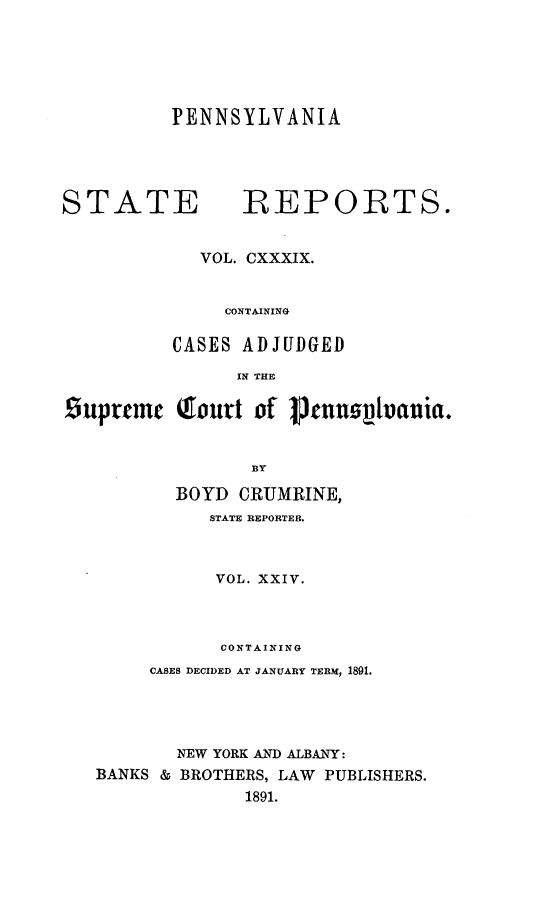 handle is hein.statereports/pensrts0139 and id is 1 raw text is: PENNSYLVANIASTATE           -REPORTS.VOL. CXXXIX.CONTAININGCASES ADJUDGEDIN THE£iupremc (lourt of 1Joenn1vauia.BYBOYD CRUMRINE,STATE REPORTER.VOL. XXIV.CONTAININGCASES DECIDED AT JANUARY TERM, 1891.NEW YORK AND ALBANY:BANKS & BROTHERS, LAW PUBLISHERS.1891.