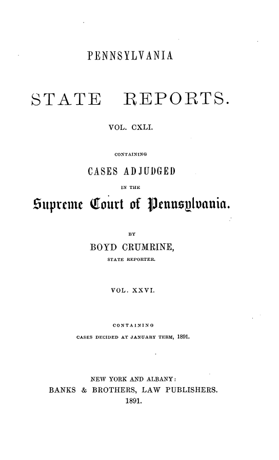 handle is hein.statereports/pensrts0141 and id is 1 raw text is: PENNSYLVANIASTATE           -REPORTS.VOL. CXLI.CONTAININGCASES ADJUDGEDIN THE5uptcmc Qfoutt of ptnuzsIvania.BYBOYD CRUMRINE,STATE REPORTER.VOL. XXVI.CONTAININGCASES DECIDED AT JANUARY TERM, 1891.NEW YORK AND ALBANY:BANKS & BROTHERS, LAW PUBLISHERS.1891.
