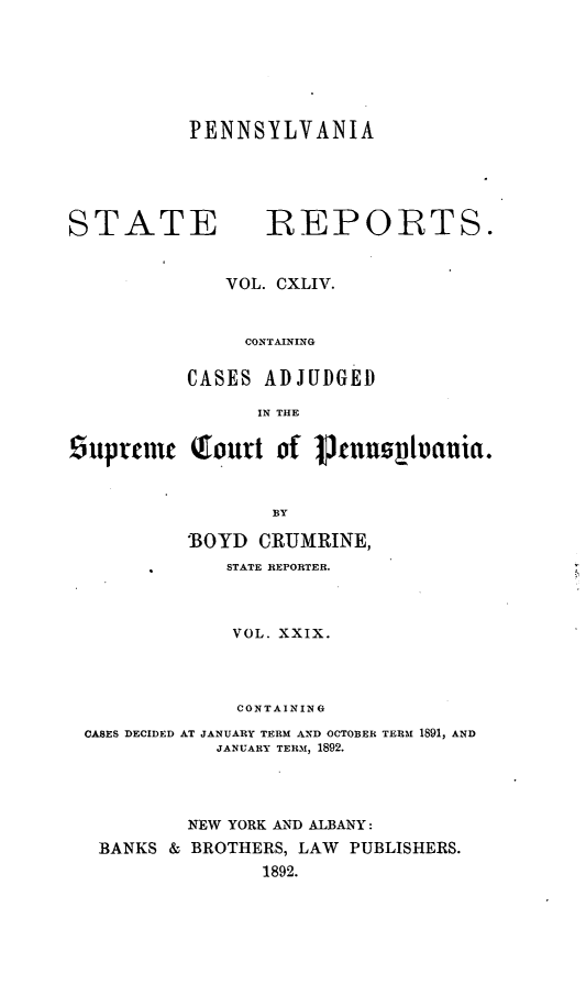 handle is hein.statereports/pensrts0144 and id is 1 raw text is: PENNSYLVANIASTATE              1REPORTS.VOL. CXLIV.CONTAININGCASES ADJUDGEDIN THE9uptcnic (fourt of 1jnnn        iania.BY'BOYD CRUMRINE,STATE REPORTER.VOL. XXIX.CONTAININGCASES DECIDED AT JANUARY TERM AND OCTOBER TERM 1891, ANDJANUARY TERM, 1892.NEW YORK AND ALBANY:BANKS & BROTHERS, LAW PUBLISHERS.1892.