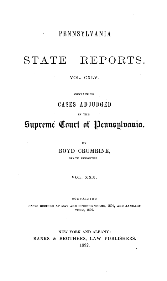 handle is hein.statereports/pensrts0145 and id is 1 raw text is: PENNSYLVANIASTATE              REPORTS.VOL. CXLV.CONTAININGCASES ADJUDGEDIN THEluprtcm    Qfourt of PtnuoIlfiuia.BYBOYD CRUMRINE,STATE REPORTER.VOL. XXX.CONTAININGCASES DECIDED AT MAY AND OCTOBER TERMS, 1891, AND JANUARYTERM, 1892.NEW YORK AND ALBANY:BANKS & BROTHERS, LAW PUBLISHERS.1892.