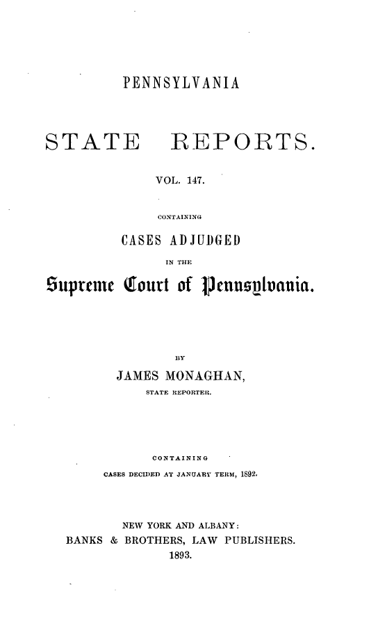 handle is hein.statereports/pensrts0147 and id is 1 raw text is: PENNSYLVANIASTATE            IREPORTS.VOL. 147.CONTAININGiCASES ADJUDGEDIN THE5upreic Qourt of vcunnvlvcmia.BYJAMES MONAGHAN,STATE REPORTER.CONTAININGCASES DECIDED AT JANUARY TERM, 1892,NEW YORK AND ALBANY:BANKS & BROTHERS, LAW PUBLISHERS.1893.