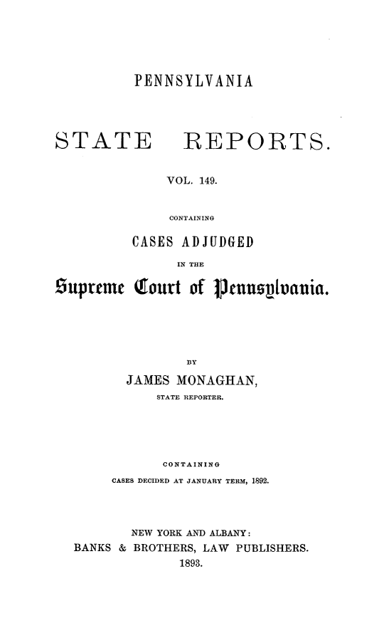 handle is hein.statereports/pensrts0149 and id is 1 raw text is: PENNSYLVANIASTATE REPORTS.VOL. 149.CONTAININGCASES ADJUDGEDIN THEsuprteme Qourt of pmonnz~vauia.JAMES MONAGHAN,STATE REPORTER.CONTAININGCASES DECIDED AT JANUARY TERM, 1892.NEW YORK AND ALBANY:BANKS & BROTHERS, LAW PUBLISHERS.1893.