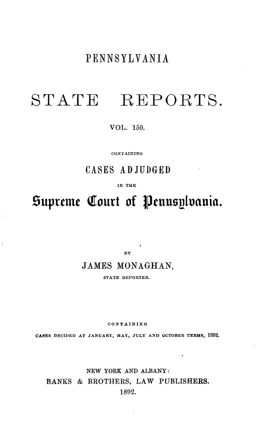 handle is hein.statereports/pensrts0150 and id is 1 raw text is: PENNSYLVANIASTATE              REPORTS.VOL. 150.CONTAININGCASES ADJUDGEDIN THEsuprm     Qhoirt of Ptnnzsvtania.BYJAMES MONAGHAN,STATE REPORTER.CONTAININGCASES DECIDED AT JANUARY, MAY, JULY AND OCTOBER TERMS, 1S92oNEW YORK AND ALBANY:BANKS & BROTHERS, LAW PUBLISHERS.1892.