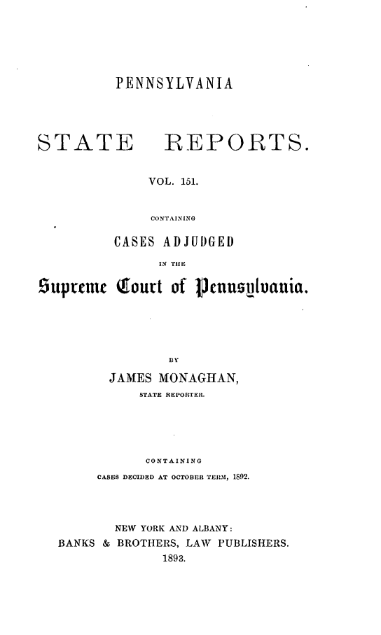 handle is hein.statereports/pensrts0151 and id is 1 raw text is: PENNSYLVANIASTATE             REPORTS.VOL. 151.CONTAININGCASES ADJUDGEDIN TIlEStuprnme Toutt of IJVcuV1uania.BYJAMES MONAGHAN,STATE REPORTER.CONTAININGCASES DECIDED AT OCTOBER TERI-M, 1892.NEW YORK AND ALBANY:BANKS & BROTHERS, LAW PUBLISHERS.1893.