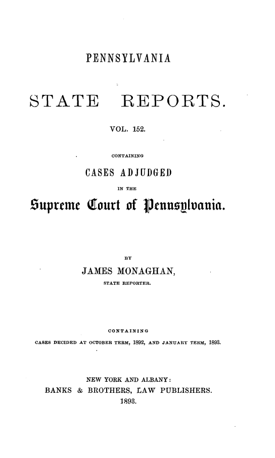 handle is hein.statereports/pensrts0152 and id is 1 raw text is: PENNSYLVANIASTATE            :REPORTS.VOL. 152.CONTAININGCASES ADJUDGEDIN THE9uprt m   Qourt of Jcnnzo~hania.BYJAMES MONAGHAN,STATE REPORTER.CONTAININGCASES DECIDED AT OCTOBER TERM, 1892, AND JANUARY TERM, 1893.NEW YORK AND ALBANY:BANKS & BROTHERS, LAW PUBLISHERS.1893.