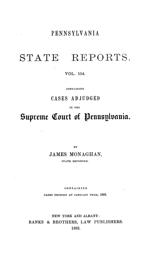 handle is hein.statereports/pensrts0154 and id is 1 raw text is: PENNSYLVANIASTATE             REPORTS.VOL. 154.CONTAININGCASES ADJUDGEDIN THE9uptcmn     lourt of 1cnn0spanuia.BYJAMES MONAGHAN,STATE REPORTER.CONTAININGCASES DECIDED AT JANUARY TERM, 1893.NEW YORK AND ALBANY:BANKS & BROTHERS, LAW PUBLISHERS.1893.