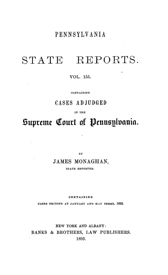 handle is hein.statereports/pensrts0155 and id is 1 raw text is: PENNSYLVANIASTATE            -REPORTS.VOL. 155.CONTAJNINGCASES ADJUDGEDIN THEisuptemc Qfoutt of pjcnunlvania.BYJAMES MONAGHAN,STATE REPORTER.CONTAININ GCASES DECIDED AT JANUARY AND MAY TERMS, 1893.NEW YORK AND ALBANY:BANKS & BROTHERS, LAW PUBLISHERS.1893.
