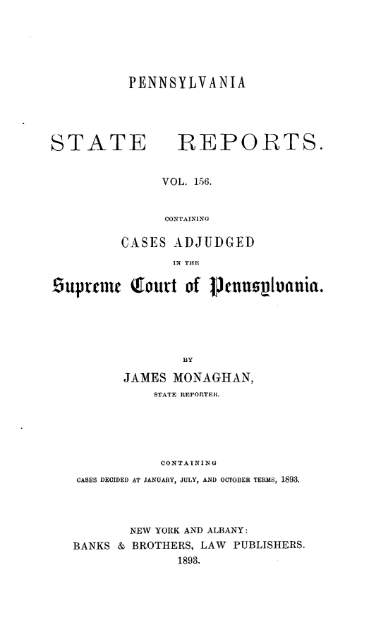 handle is hein.statereports/pensrts0156 and id is 1 raw text is: PENNSYLVANIASTATE REPORTS.VOL. 156.CONTAININGCASES ADJUDGEDIN THE£5uptuic Toutt of Pmunn~vania.ByJAMES MONAGHAN,STATE REPORTER.CONTAININGCASES DECIDED AT JANUARY, JULY, AND OCTOBER TERMS, 1893.NEW YORK AND ALBANY:BANKS & BROTHERS, LAW PUBLISHERS.1893.