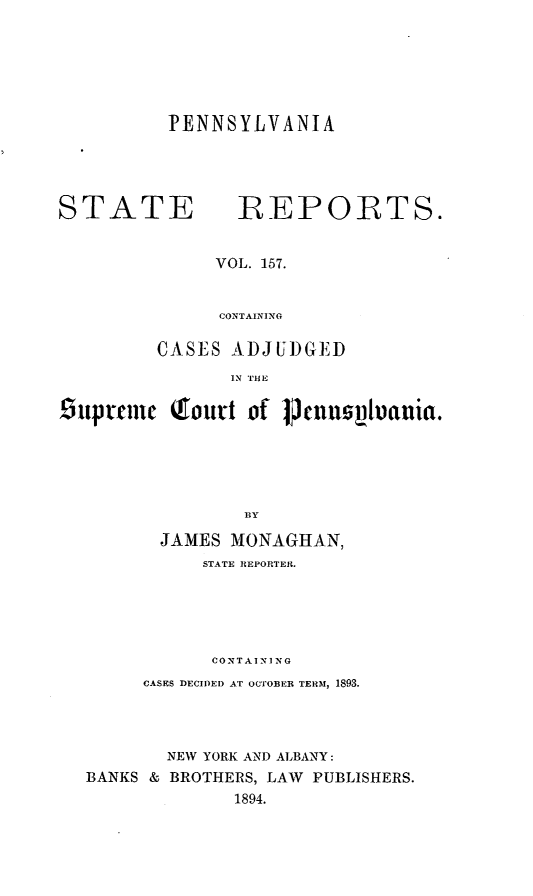 handle is hein.statereports/pensrts0157 and id is 1 raw text is: PENNSYLVANIASTATEREPORTS.VOL. 157.CONTAININGCASES ADJUI)GlEDIN THE1iuprmnc Qiourt of PenusVania.BYJAMES MONAGHAN,STATE REPORTER.CONTAIN] NGCASES DECIDED AT OCTOBER TERM, 1893.NEW YORK AND ALBANY:BANKS & BROTHERS, LAW PUBLISHERS.1894.