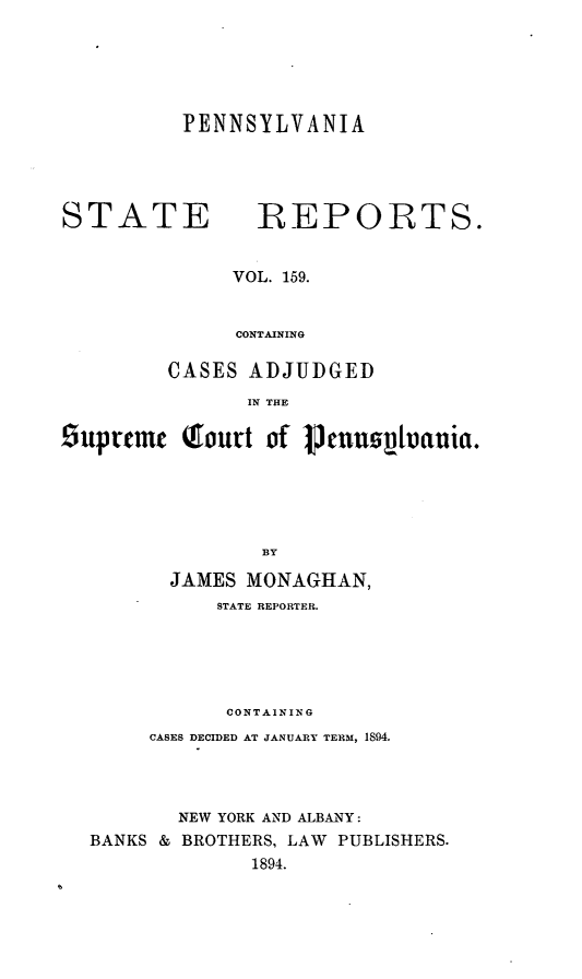 handle is hein.statereports/pensrts0159 and id is 1 raw text is: PENNSYLVANIASTATEREPORTS.VOL. 159.CONTAININGCASES ADJUDGEDIN THE9uprtmt Tourt of Vcuus~toauia.BYJAMES MONAGHAN,STATE REPORTER.CONTAININGCASES DECIDED AT JANUARY TERM, 1894.NEW YORK AND ALBANY:BANKS & BROTHERS, LAW PUBLISHERS.1894.