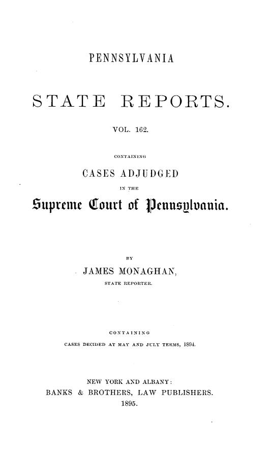handle is hein.statereports/pensrts0162 and id is 1 raw text is: PENNSYLVANIASTATE REPOiRTS.VOL. 162.CONTAININGCASES ADJUDGEDIN THE6upremie    outrt of 1cnusvuauia.BYJAMES MONAGHAN,STATE REPORTER.CONTAININGCASES DECIDED AT MAY AND JULY TERMS, 1,94.NEW YORK AND ALBANY:BANKS & BROTHERS, LAW PUBLISHERS.1895.