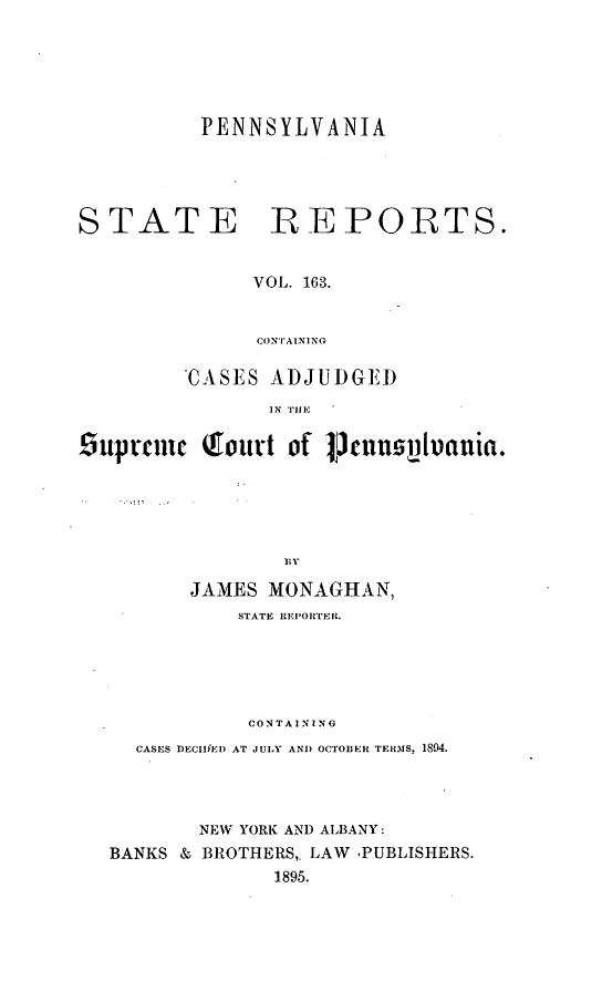handle is hein.statereports/pensrts0163 and id is 1 raw text is: PENNSYLVANIASTATE ]REPOBTS.VOL. 163.CONTAININGCASES ADJUDGEI)IN TIE£upemnc Qourt of 1Jctsi nuania.JAMES MONAGHAN,STATE IIEiPOIrTEr t.CONTAININGCASES DECIIED) AT JULY AND OCTOBER TERMS, 1894.NEW YORK AND ALBANY:BANKS & BROTHERS,. LAW -PUBLISHERS.1895.