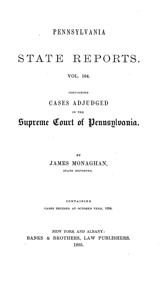 handle is hein.statereports/pensrts0164 and id is 1 raw text is: PENNSYLVANIASTATE REPORTS.VOL. 164.CONTAININGCASES ADJUDGEDIN THE£uptrei   Qfourt of pmcn    vtuluia.BYJAMES MONAGHAN,STATE REPORTER.CONTAININGCASES DECIDED AT OCTOBER TERM, 1S94.NEW YORK AND ALBANY:BANKS & BROTHERS, LAW PUBLISHERS.1895.