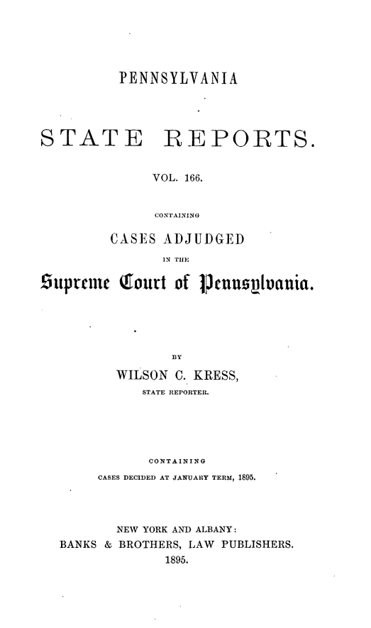handle is hein.statereports/pensrts0166 and id is 1 raw text is: PENNSYLVANIASTATEREPORTS.VOL. 166.CONTAININGCASES ADJUDGEDIN THE6upecme Qfonrt of Cnnsvtauia.:BYWILSON C. KRESS,STATE REPORTER.CONTAININGCASES DECIDED AT JANUARY TERM, 1895.NEW YORK AND ALBANY:BANKS & BROTHERS, LAW PUBLISHERS.1895.