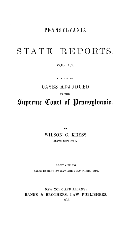 handle is hein.statereports/pensrts0169 and id is 1 raw text is: PENNSYLVANIASTATERE POETS.VOL. 169.CONTAININGCASES ADJUDGEDIN TIlEsuptemiic Qourt of Pmunnv1uania.BYWILSON C. KRESS,STATE REPORTER.CONTAININGCASES DECIDED AT MAY AND JULY TERMS, 1895.NEW YORK AND ALBANY:BANKS & BROTHERS, LAW PUBLISHERS.1895.