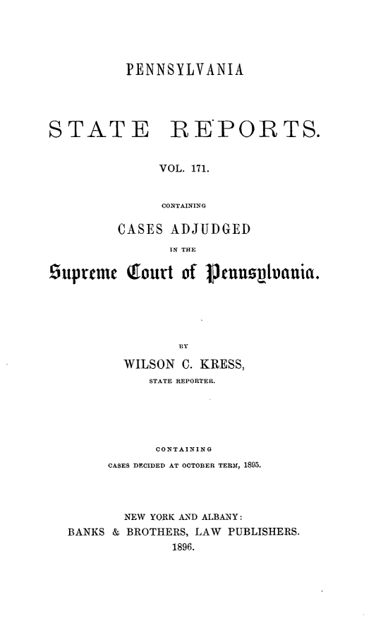 handle is hein.statereports/pensrts0171 and id is 1 raw text is: PENNSYLVANIASTATE REPORTS.VOL. 171.CONTAININGCASES ADJUDGEDIN THE£uprtmec (ourt of Ptuusthauia.BYWILSON C. KRESS,STATE REPORTER.CONTAININGCASES DECIDED AT OCTOBER TERM, 1895.NEW YORK AND ALBAiNY:BANKS & BROTHERS, LAW PUBLISHERS.1896.