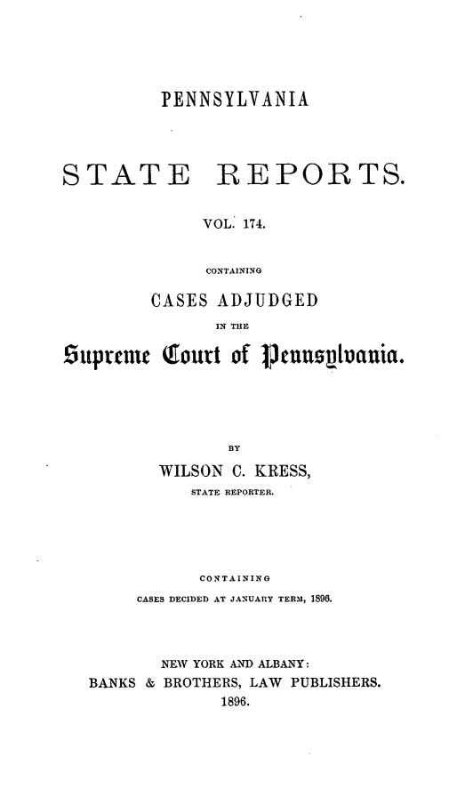 handle is hein.statereports/pensrts0174 and id is 1 raw text is: PENNSYLVANIASTATEREPORTS.VOL. 174.CONTAININGCASES ADJUDGEDIN THE£suprnic Qourt of 1musphoania.BYWILSON C. KRESS,STATE REPORTER.CONTAININGCASES DECIDED AT JANUARY TERM, 1896.NEW YORK AND ALBANY:BANKS & BROTHERS, LAW PUBLISHERS.1896.