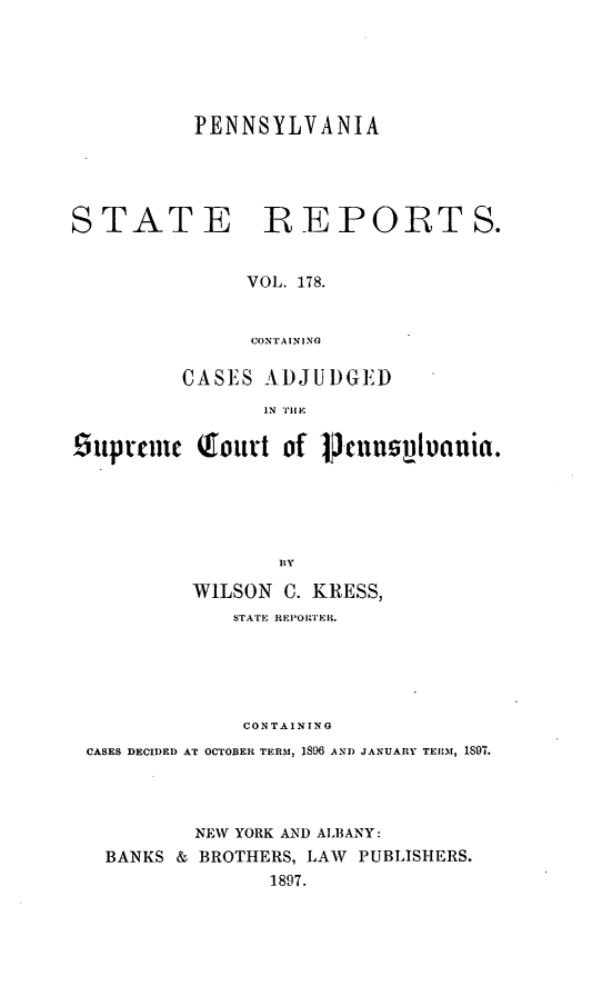 handle is hein.statereports/pensrts0178 and id is 1 raw text is: PENNSYLVANIASTATEREPORTS.VOL. 178.CONTAININGCASES ADJUDGEDIN Tl Esupeme Q outt of cunsiluanuia.WILSON C. KRESS,STATE REPOOrPER.CONTAININGCASES DECIDED AT OCTOBER TERM, 1896 ANI) JANUARY TEUM, 1S97.NEW YORK AND ALBANY:BANKS & BROTHERS, LAW PUBLISHERS.1897.
