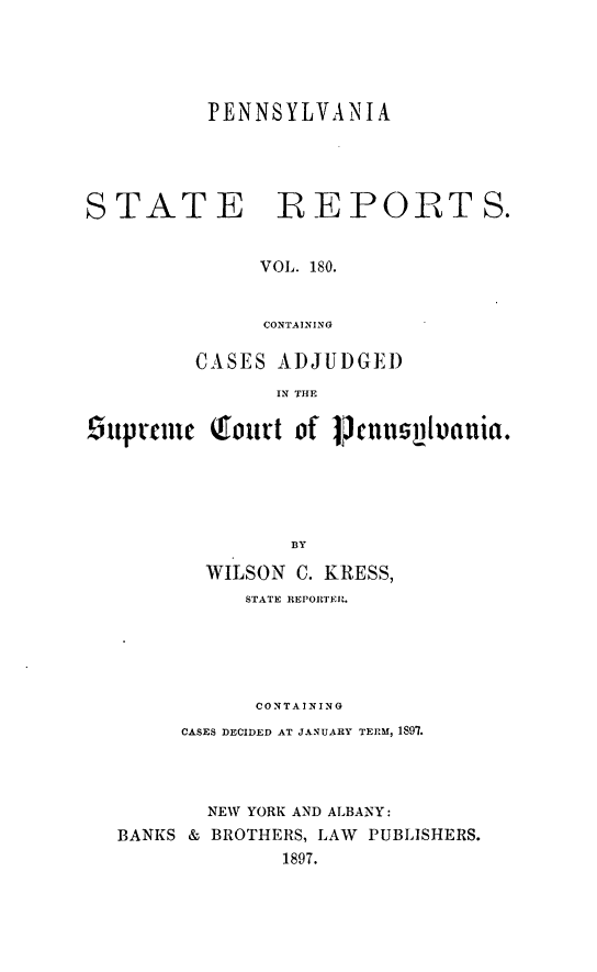 handle is hein.statereports/pensrts0180 and id is 1 raw text is: PENNSYLVANIASTATE REPORTS.VOL. 180.CONTAININGCASES ADJUDGEI)IN THE£iuprcmei Qfou't of Jjcnusp1oauia.BYWILSON C. KRESS,STATE REPORTER.CONTAININGCASES DECIDED AT JANUARY TERM, 1897.NEW YORK AND ALBANY:BANKS & BROTHERS, LAW PUBLISHERS.1897.