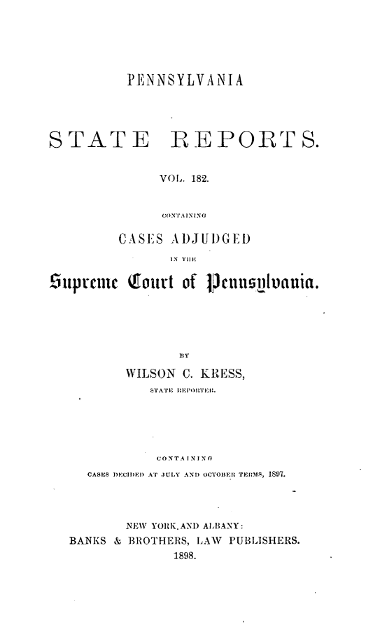 handle is hein.statereports/pensrts0182 and id is 1 raw text is: PENNSYLVANIASTATE R EPORTS.VOl. 182.(ONTAININGC A SE' S A, )J U 1)GEl)IN THlEiuprfCIc (foutt of j3cusilluania.WILSON C. KRESS,CONTA IN INGCASES DECIIDED AT JULY AND OCrOIER TEHIM, 1897.NEW YORK.AND ALBANY:BANKS & BROTHERS, LAW PUBLISHERS.1898.