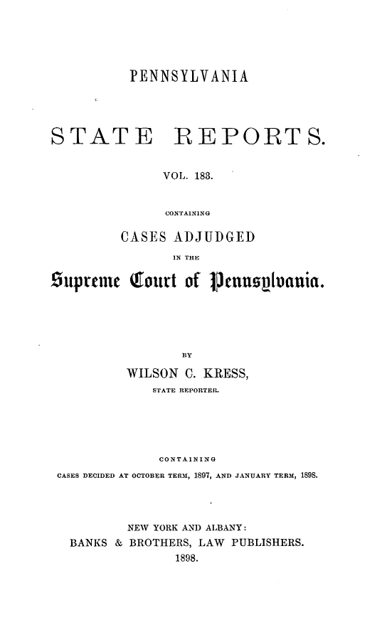 handle is hein.statereports/pensrts0183 and id is 1 raw text is: PENNSYLVANIASTATEREPORTS.VOL. 183.CONTAININGCASES ADJUDGEDIN THESuprmnc Qourt of Venn              ptvania.BYWILSON C. KRESS,STATE REPORTER.CONTAININGCASES DECIDED AT OCTOBER TERM, 1897, AND JANUARY TERM, 1898.NEW YORK AND ALBANY:BANKS & BROTHERS, LAW PUBLISHERS.1898.