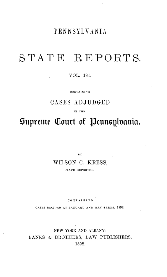 handle is hein.statereports/pensrts0184 and id is 1 raw text is: PENNSYLVANIASTATEREPORTS.VOL. 184.CONTAININGCASES ADJUDGEDIN THE5upralnc (fout of 13nuspbania.WILSON C. KRESS,STATE REPORTER.CONTAININGCASES DECIDED AT JANUARY ANT) MA   TERMS, 1SOS.NEW YORK AND ALBANY:BANKS & BROTHERS, LAW PUBLISHERS.1898.