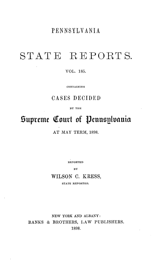 handle is hein.statereports/pensrts0185 and id is 1 raw text is: PENNSYLVANIASTATE REPORTS.VOL. 185.CONTAININGCASES DECIDEDBY TIlE9uprenu QIourt of lDcnnspluauiaAT MAY TERM, 1898.REI'ORTEDBYWILSON C. KRESS,STATE REPORTER.NEW YORK AND ALBANY:BANKS & BROTHERS, LAW PUBLISHERS.1898.