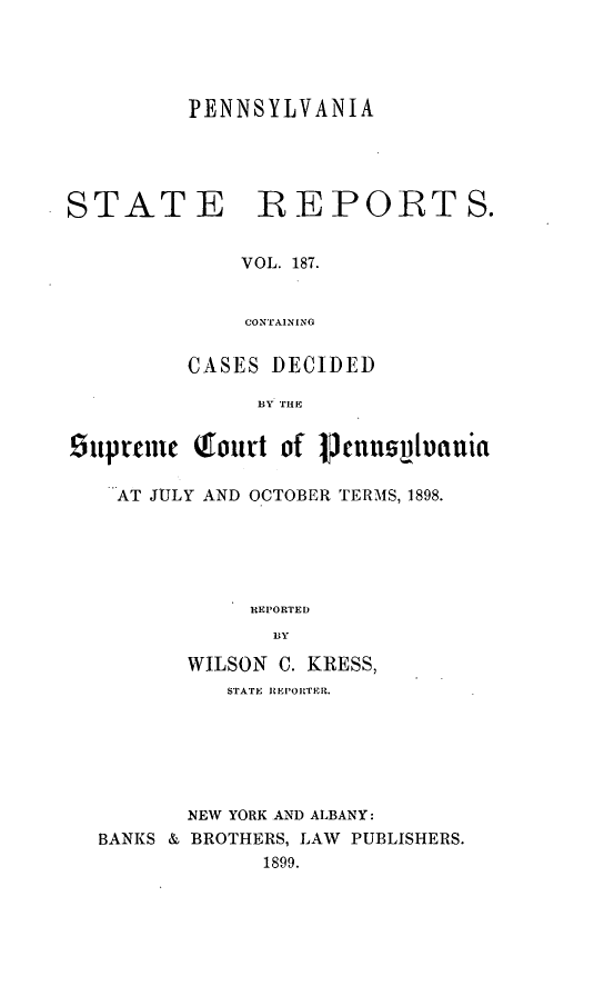 handle is hein.statereports/pensrts0187 and id is 1 raw text is: PENNSYLVANIASTATEREPORTS.VOL. 187.CONTAININGCASES DECIDED]BY THE6uprcmc cfourt of PennvtocitauiaAT JULY AND OCTOBER TERMS, 1898.REPORTEDBYWILSON C. KRESS,STATE REPORTER.NEW YORK AND ALBANY:BANKS & BROTHERS, LAW PUBLISHERS.1899.