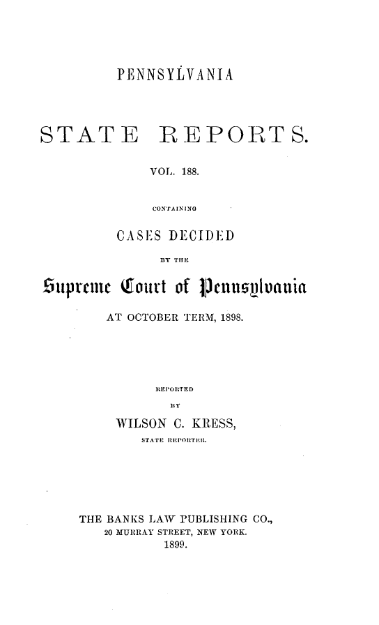 handle is hein.statereports/pensrts0188 and id is 1 raw text is: PENNSYLVANIASTATE PEPOBTS.VOL. 188.CONTAININGCASE'S DECIDEDBY TIHEiUprCmc (court of teLnusuLtauiaAT OCTOBER TERM, 1898.REPOR RTED13YWILSON C. KRESS,STATE IIEPOR'rER.THE BANKS LAw PUBLISHING CO.,20 MURRAY STREET, NEW YORK.1899.