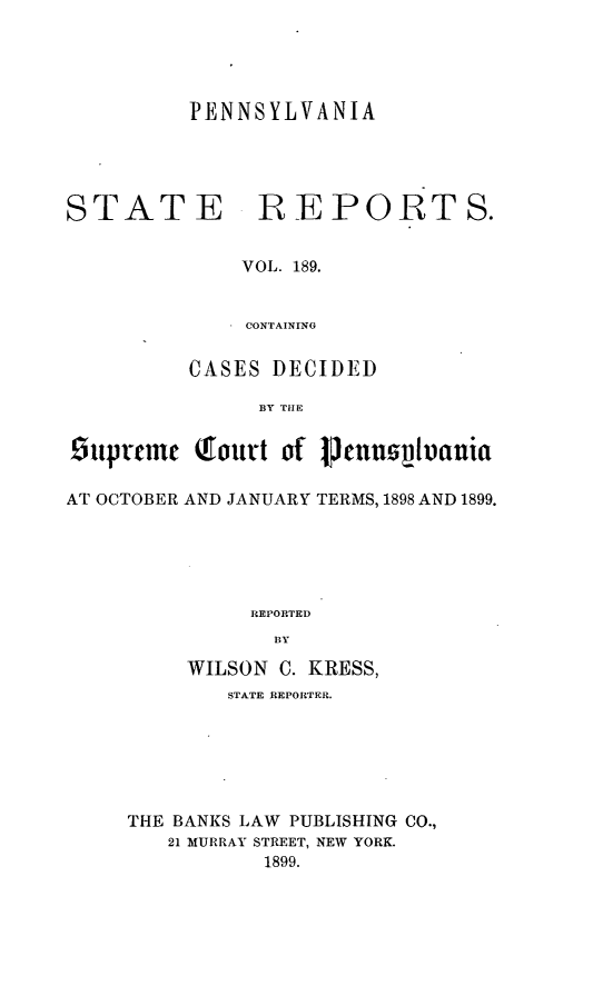 handle is hein.statereports/pensrts0189 and id is 1 raw text is: PENNSYLVANIASTATE REPORTS.VOL. 189.CONTAININGCASES DECIDEDBY TIEOtypttme  tIottrt of 1mnn~luaniaAT OCTOBER AND JANUARY TERMS, 1898 AND 1899.REPORTEDBYWILSON C. KRESS,STATE REPORTER.THE BANKS LAW PUBLISHING CO.,21 MURRAY STREET, NEW YORK.1899.