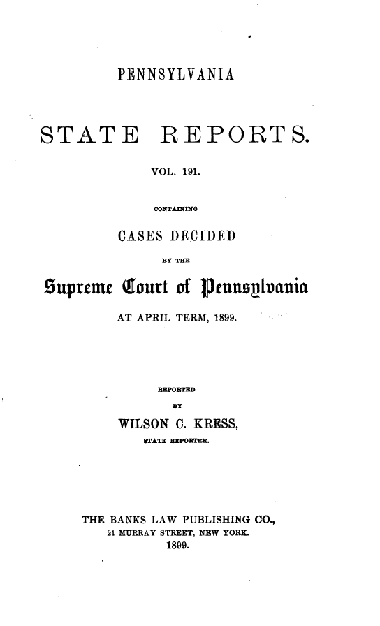 handle is hein.statereports/pensrts0191 and id is 1 raw text is: PENNSYLVANIASTATE REPORTS.VOL. 191.CONTAININGCASES DECIDEDBY THEsuprtmt Qrourt of icnnsouhaniaAT APRIL TERM, 1899.REPORTEDBYWILSON C. KRESS,STATE REPORTER.THE BANKS LAW PUBLISHING CO.,21 MURRAY STREET, NEW YORK.1899.