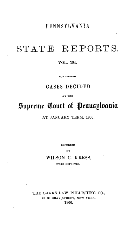 handle is hein.statereports/pensrts0194 and id is 1 raw text is: PENNSYLVANIASTATE REPORTS.VOL. 194.CONTAININGCASES DECIDEDBY THE0hipuonic Qtourt of pmjonnztauiaAT JANUARY TERM, 1900.REPORTEDBYWILSON C. KRESS,STATE REPORTER.THE BANKS LAW PUBLISHING CO.,21 MURRAY .STREET, NEW YORK.1900.